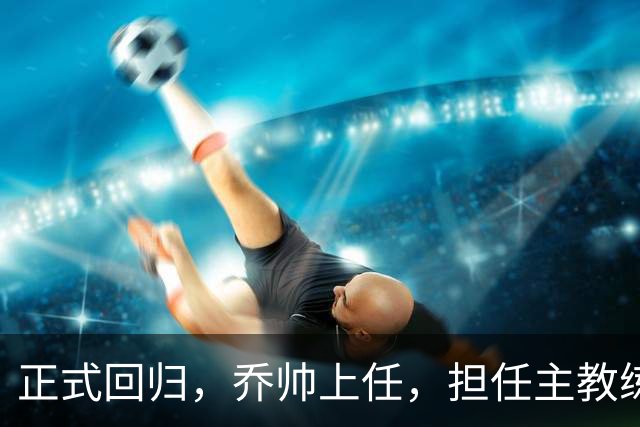 正式回归，乔帅上任，担任主教练，新球队曝光，曾执教中国男篮